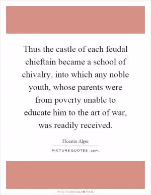 Thus the castle of each feudal chieftain became a school of chivalry, into which any noble youth, whose parents were from poverty unable to educate him to the art of war, was readily received Picture Quote #1