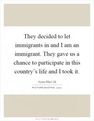 They decided to let immigrants in and I am an immigrant. They gave us a chance to participate in this country’s life and I took it Picture Quote #1