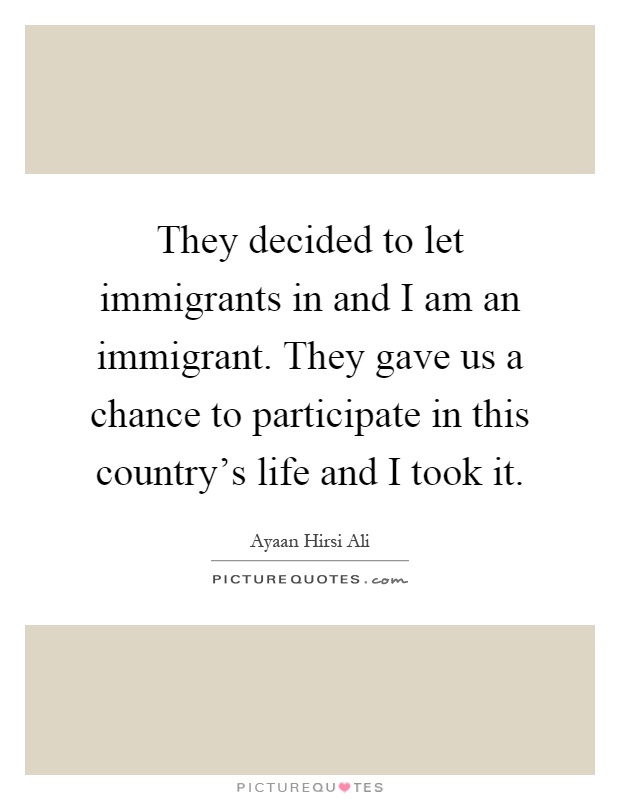 They decided to let immigrants in and I am an immigrant. They gave us a chance to participate in this country's life and I took it Picture Quote #1