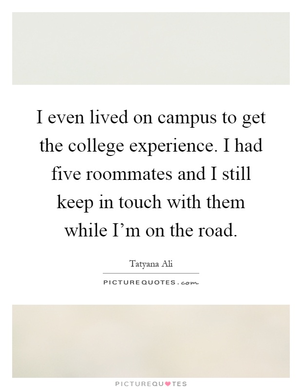 I even lived on campus to get the college experience. I had five roommates and I still keep in touch with them while I'm on the road Picture Quote #1