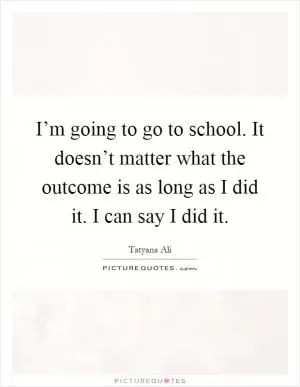 I’m going to go to school. It doesn’t matter what the outcome is as long as I did it. I can say I did it Picture Quote #1