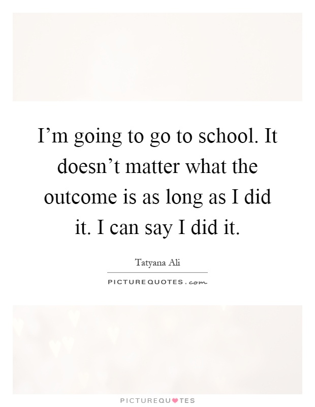 I'm going to go to school. It doesn't matter what the outcome is as long as I did it. I can say I did it Picture Quote #1