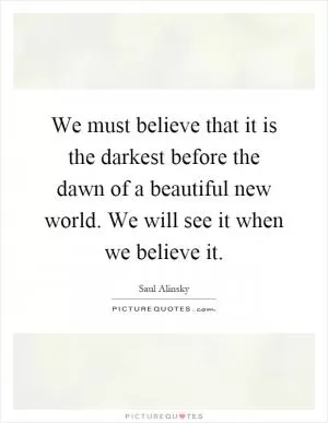 We must believe that it is the darkest before the dawn of a beautiful new world. We will see it when we believe it Picture Quote #1