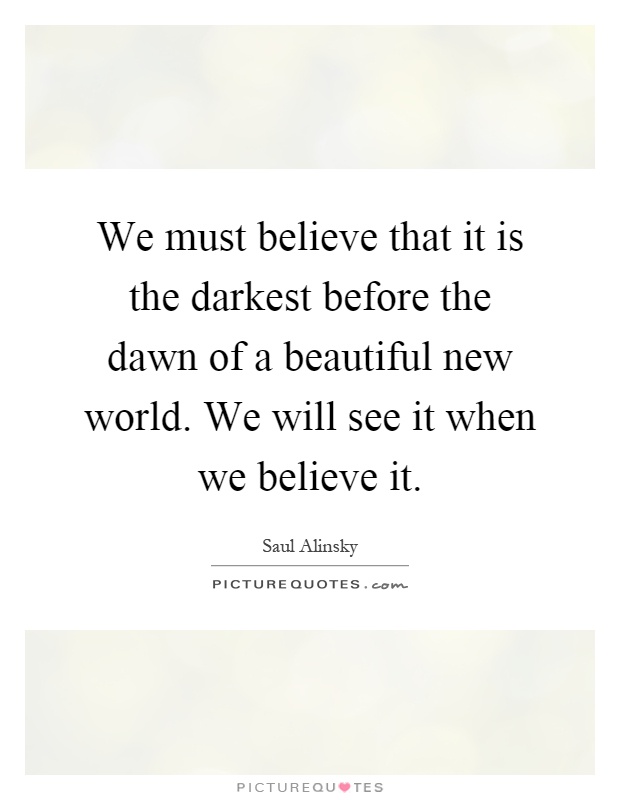 We must believe that it is the darkest before the dawn of a beautiful new world. We will see it when we believe it Picture Quote #1