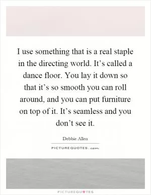 I use something that is a real staple in the directing world. It’s called a dance floor. You lay it down so that it’s so smooth you can roll around, and you can put furniture on top of it. It’s seamless and you don’t see it Picture Quote #1