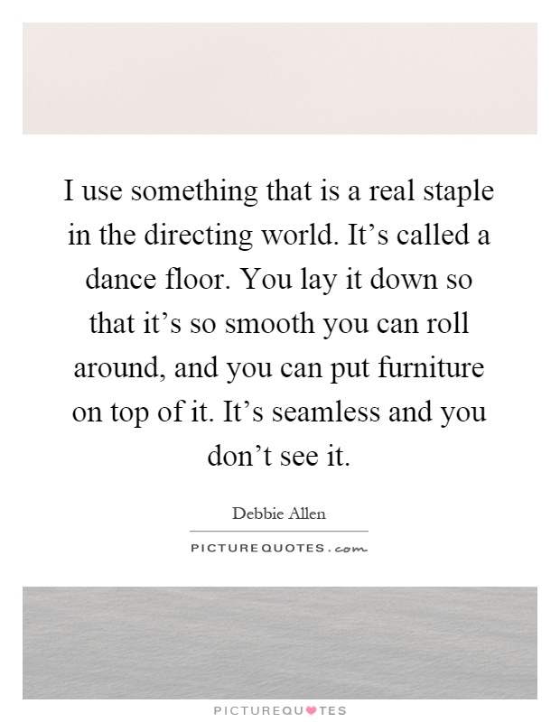I use something that is a real staple in the directing world. It's called a dance floor. You lay it down so that it's so smooth you can roll around, and you can put furniture on top of it. It's seamless and you don't see it Picture Quote #1