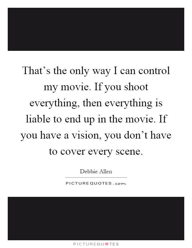 That's the only way I can control my movie. If you shoot everything, then everything is liable to end up in the movie. If you have a vision, you don't have to cover every scene Picture Quote #1