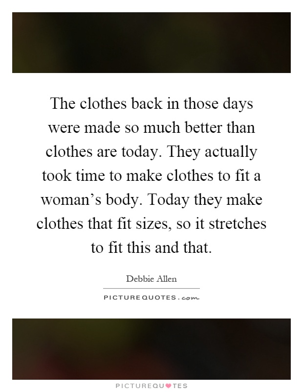 The clothes back in those days were made so much better than clothes are today. They actually took time to make clothes to fit a woman's body. Today they make clothes that fit sizes, so it stretches to fit this and that Picture Quote #1