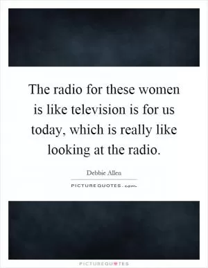 The radio for these women is like television is for us today, which is really like looking at the radio Picture Quote #1