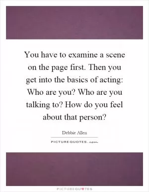 You have to examine a scene on the page first. Then you get into the basics of acting: Who are you? Who are you talking to? How do you feel about that person? Picture Quote #1