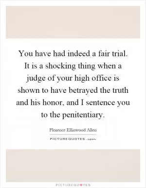 You have had indeed a fair trial. It is a shocking thing when a judge of your high office is shown to have betrayed the truth and his honor, and I sentence you to the penitentiary Picture Quote #1