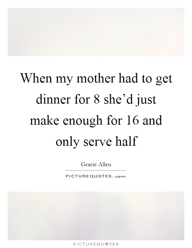 When my mother had to get dinner for 8 she'd just make enough for 16 and only serve half Picture Quote #1