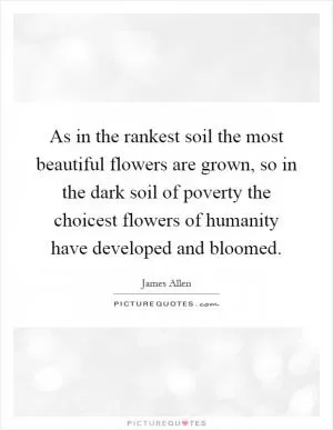 As in the rankest soil the most beautiful flowers are grown, so in the dark soil of poverty the choicest flowers of humanity have developed and bloomed Picture Quote #1