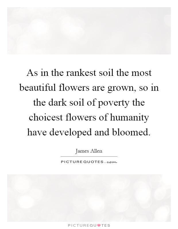 As in the rankest soil the most beautiful flowers are grown, so in the dark soil of poverty the choicest flowers of humanity have developed and bloomed Picture Quote #1