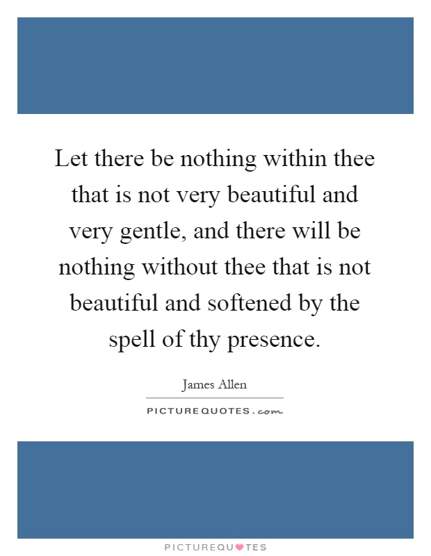 Let there be nothing within thee that is not very beautiful and very gentle, and there will be nothing without thee that is not beautiful and softened by the spell of thy presence Picture Quote #1