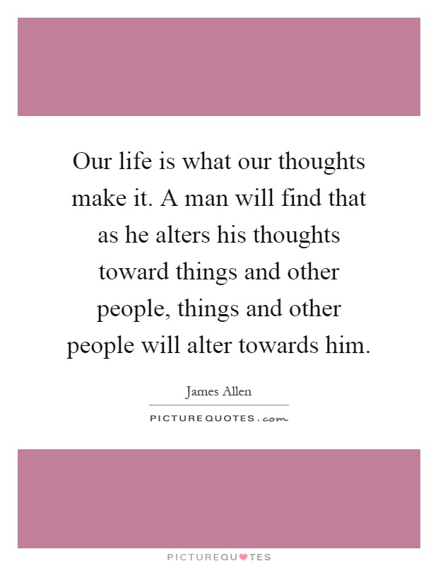 Our life is what our thoughts make it. A man will find that as he alters his thoughts toward things and other people, things and other people will alter towards him Picture Quote #1