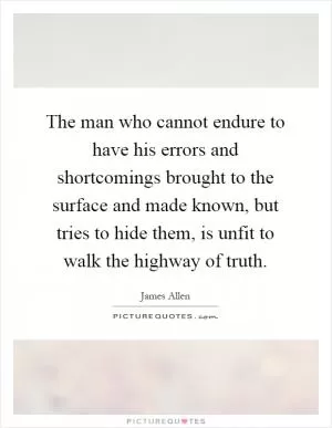 The man who cannot endure to have his errors and shortcomings brought to the surface and made known, but tries to hide them, is unfit to walk the highway of truth Picture Quote #1