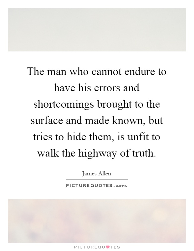 The man who cannot endure to have his errors and shortcomings brought to the surface and made known, but tries to hide them, is unfit to walk the highway of truth Picture Quote #1