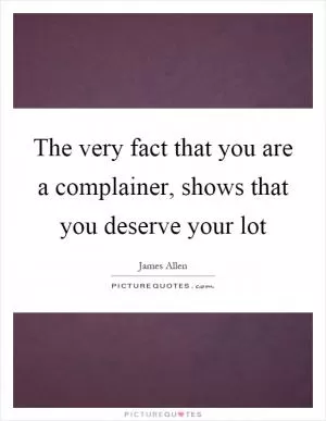 The very fact that you are a complainer, shows that you deserve your lot Picture Quote #1