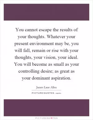 You cannot escape the results of your thoughts. Whatever your present environment may be, you will fall, remain or rise with your thoughts, your vision, your ideal. You will become as small as your controlling desire; as great as your dominant aspiration Picture Quote #1