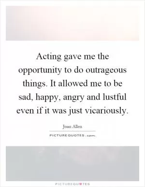 Acting gave me the opportunity to do outrageous things. It allowed me to be sad, happy, angry and lustful even if it was just vicariously Picture Quote #1