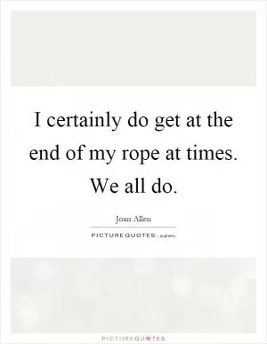 I certainly do get at the end of my rope at times. We all do Picture Quote #1