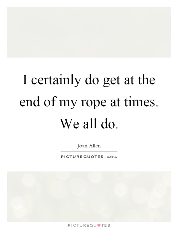 I certainly do get at the end of my rope at times. We all do Picture Quote #1