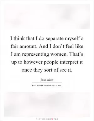 I think that I do separate myself a fair amount. And I don’t feel like I am representing women. That’s up to however people interpret it once they sort of see it Picture Quote #1