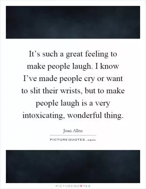 It’s such a great feeling to make people laugh. I know I’ve made people cry or want to slit their wrists, but to make people laugh is a very intoxicating, wonderful thing Picture Quote #1