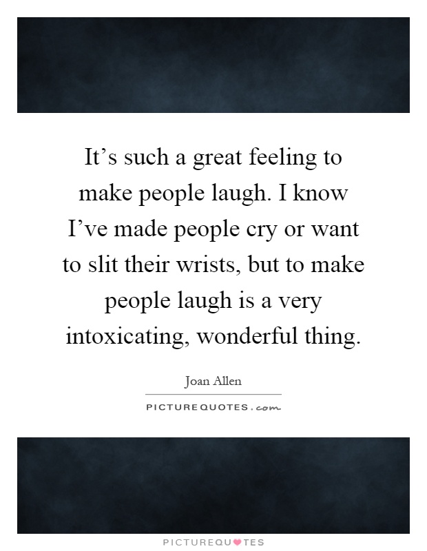It's such a great feeling to make people laugh. I know I've made people cry or want to slit their wrists, but to make people laugh is a very intoxicating, wonderful thing Picture Quote #1