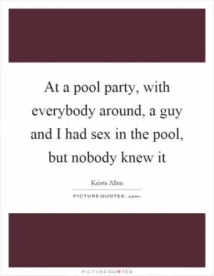 At a pool party, with everybody around, a guy and I had sex in the pool, but nobody knew it Picture Quote #1