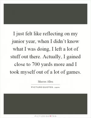 I just felt like reflecting on my junior year, when I didn’t know what I was doing, I left a lot of stuff out there. Actually, I gained close to 700 yards more and I took myself out of a lot of games Picture Quote #1
