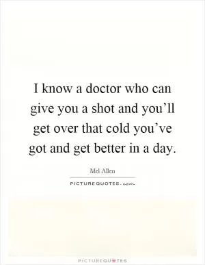 I know a doctor who can give you a shot and you’ll get over that cold you’ve got and get better in a day Picture Quote #1