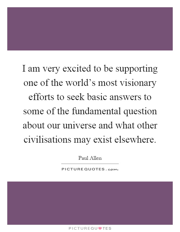 I am very excited to be supporting one of the world's most visionary efforts to seek basic answers to some of the fundamental question about our universe and what other civilisations may exist elsewhere Picture Quote #1
