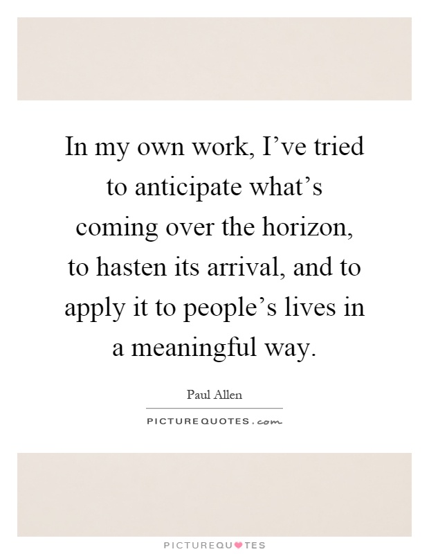 In my own work, I've tried to anticipate what's coming over the horizon, to hasten its arrival, and to apply it to people's lives in a meaningful way Picture Quote #1