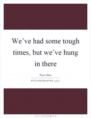 We’ve had some tough times, but we’ve hung in there Picture Quote #1