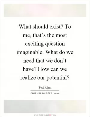 What should exist? To me, that’s the most exciting question imaginable. What do we need that we don’t have? How can we realize our potential? Picture Quote #1