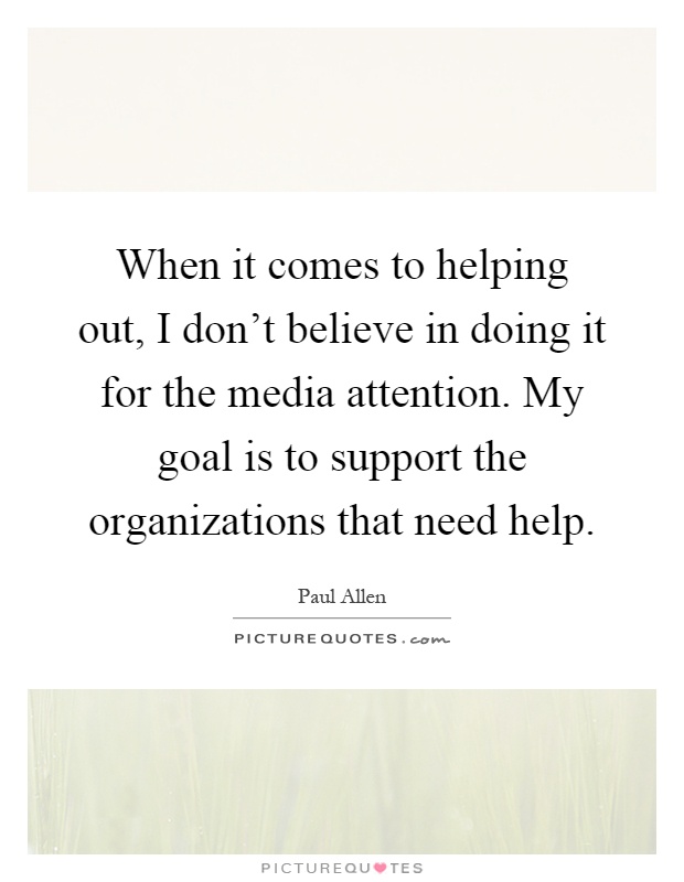 When it comes to helping out, I don't believe in doing it for the media attention. My goal is to support the organizations that need help Picture Quote #1