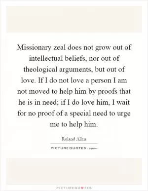 Missionary zeal does not grow out of intellectual beliefs, nor out of theological arguments, but out of love. If I do not love a person I am not moved to help him by proofs that he is in need; if I do love him, I wait for no proof of a special need to urge me to help him Picture Quote #1