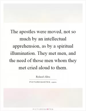 The apostles were moved, not so much by an intellectual apprehension, as by a spiritual illumination. They met men, and the need of those men whom they met cried aloud to them Picture Quote #1
