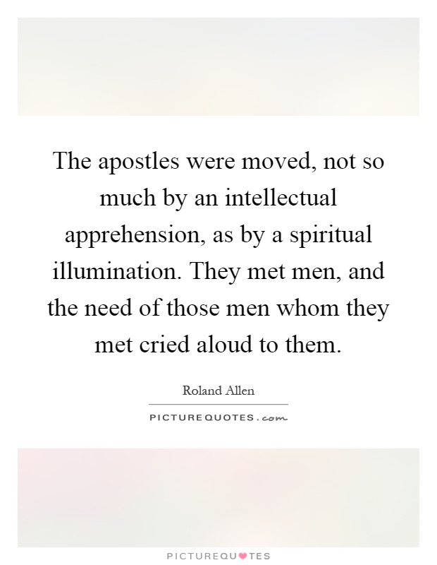 The apostles were moved, not so much by an intellectual apprehension, as by a spiritual illumination. They met men, and the need of those men whom they met cried aloud to them Picture Quote #1