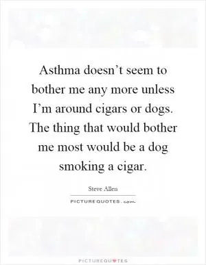 Asthma doesn’t seem to bother me any more unless I’m around cigars or dogs. The thing that would bother me most would be a dog smoking a cigar Picture Quote #1