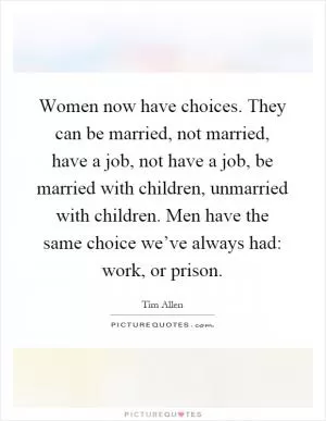 Women now have choices. They can be married, not married, have a job, not have a job, be married with children, unmarried with children. Men have the same choice we’ve always had: work, or prison Picture Quote #1