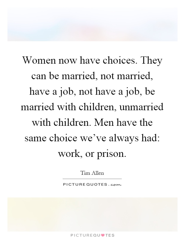 Women now have choices. They can be married, not married, have a job, not have a job, be married with children, unmarried with children. Men have the same choice we've always had: work, or prison Picture Quote #1