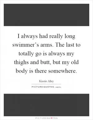 I always had really long swimmer’s arms. The last to totally go is always my thighs and butt, but my old body is there somewhere Picture Quote #1