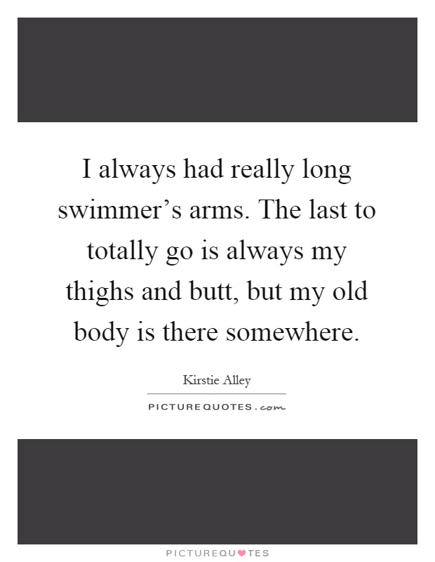 I always had really long swimmer's arms. The last to totally go is always my thighs and butt, but my old body is there somewhere Picture Quote #1