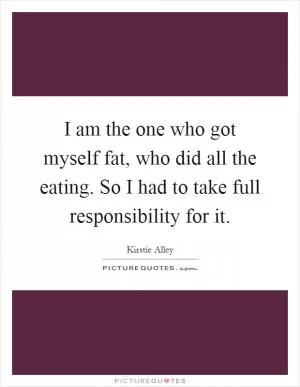 I am the one who got myself fat, who did all the eating. So I had to take full responsibility for it Picture Quote #1
