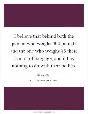 I believe that behind both the person who weighs 400 pounds and the one who weighs 85 there is a lot of baggage, and it has nothing to do with their bodies Picture Quote #1