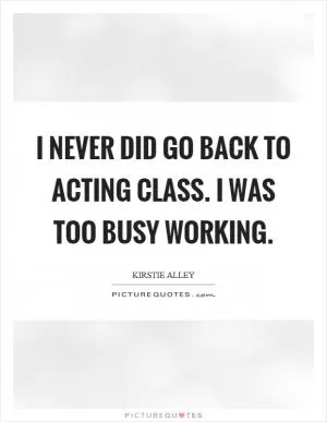 I never did go back to acting class. I was too busy working Picture Quote #1