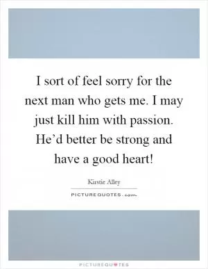 I sort of feel sorry for the next man who gets me. I may just kill him with passion. He’d better be strong and have a good heart! Picture Quote #1
